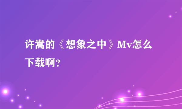 许嵩的《想象之中》Mv怎么下载啊？