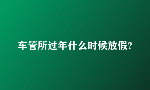 车管所过年什么时候放假?