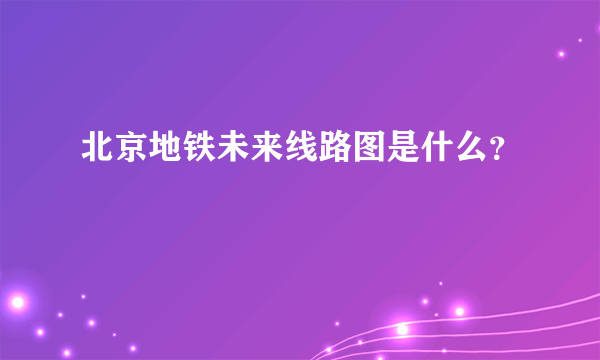 北京地铁未来线路图是什么？