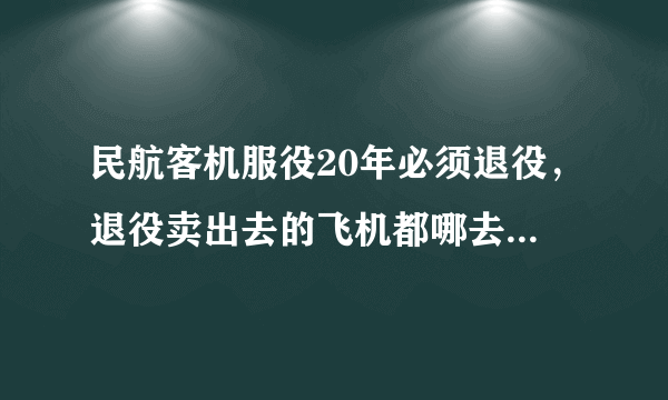 民航客机服役20年必须退役，退役卖出去的飞机都哪去了，为什么现在很少见到退役飞机？