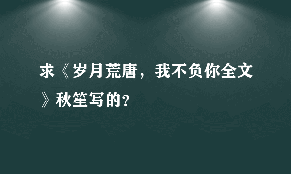 求《岁月荒唐，我不负你全文》秋笙写的？