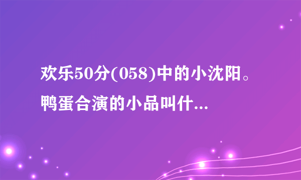 欢乐50分(058)中的小沈阳。鸭蛋合演的小品叫什么啊？？？？？？？？