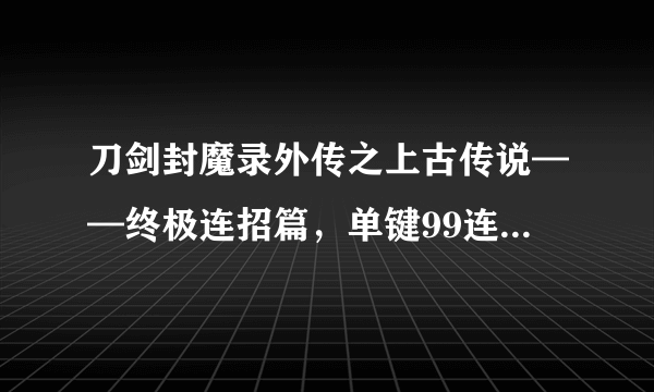 刀剑封魔录外传之上古传说——终极连招篇，单键99连击100分_飞外网