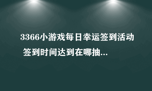 3366小游戏每日幸运签到活动 签到时间达到在哪抽奖啊，怎么没看到，有知道的吗？谢谢！