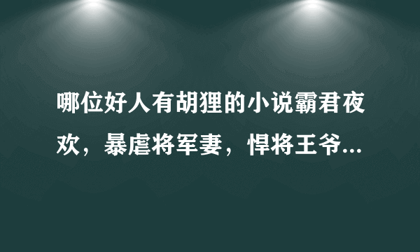 哪位好人有胡狸的小说霸君夜欢，暴虐将军妻，悍将王爷的废妾，哪个夫君是我的，霸道王爷温柔爱