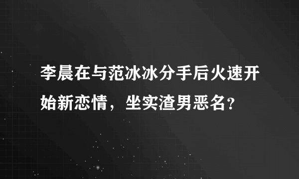 李晨在与范冰冰分手后火速开始新恋情，坐实渣男恶名？