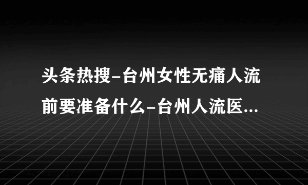 头条热搜-台州女性无痛人流前要准备什么-台州人流医院怎么选择