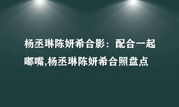 杨丞琳陈妍希合影：配合一起嘟嘴,杨丞琳陈妍希合照盘点