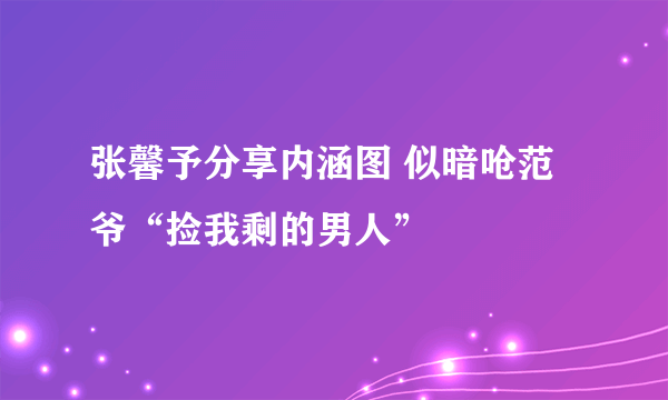 张馨予分享内涵图 似暗呛范爷“捡我剩的男人”