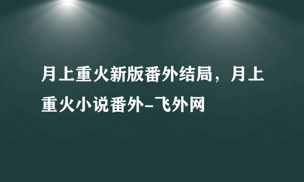 月上重火新版番外结局，月上重火小说番外-飞外网