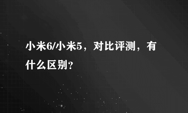 小米6/小米5，对比评测，有什么区别？