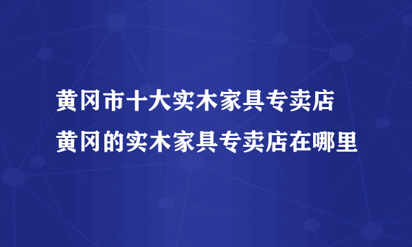 黄冈市十大实木家具专卖店 黄冈的实木家具专卖店在哪里