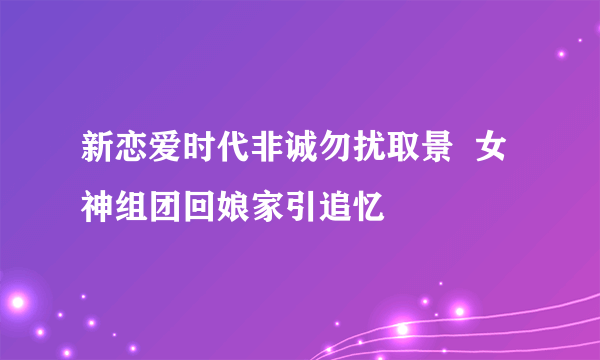 新恋爱时代非诚勿扰取景  女神组团回娘家引追忆