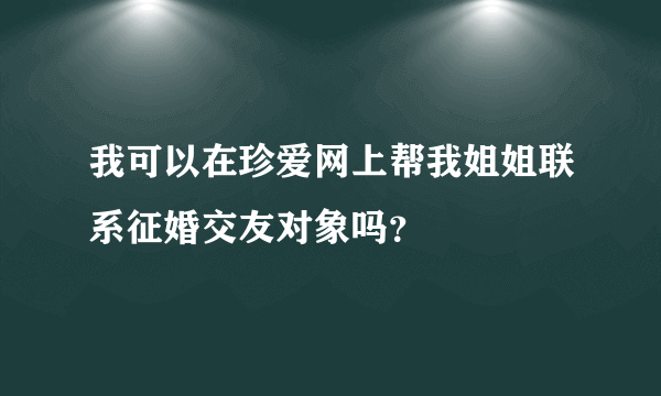 我可以在珍爱网上帮我姐姐联系征婚交友对象吗？