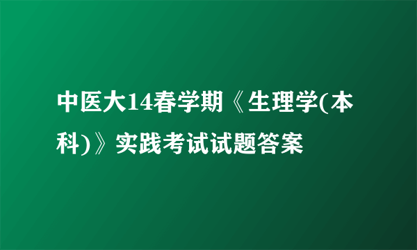 中医大14春学期《生理学(本科)》实践考试试题答案