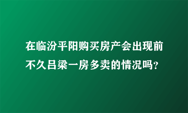 在临汾平阳购买房产会出现前不久吕梁一房多卖的情况吗？