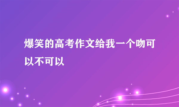 爆笑的高考作文给我一个吻可以不可以