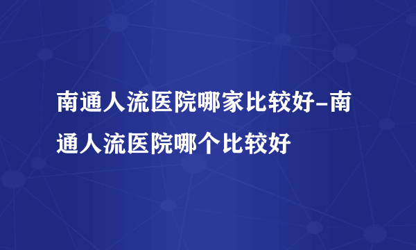 南通人流医院哪家比较好-南通人流医院哪个比较好