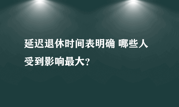 延迟退休时间表明确 哪些人受到影响最大？