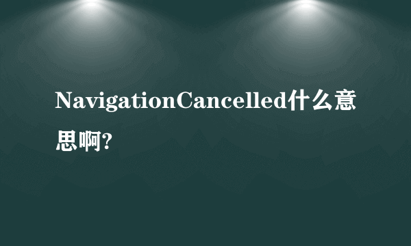 NavigationCancelled什么意思啊?