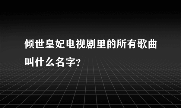 倾世皇妃电视剧里的所有歌曲叫什么名字？