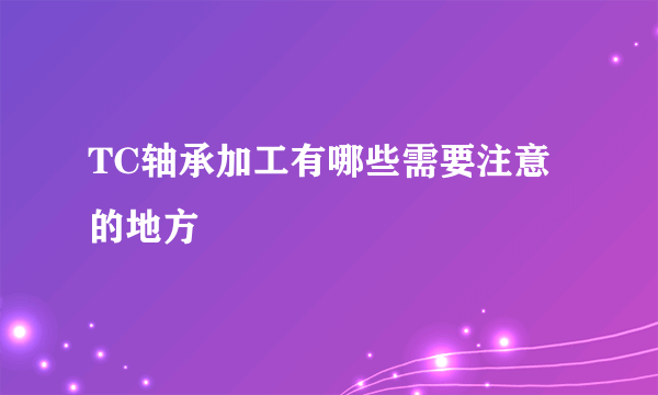 TC轴承加工有哪些需要注意的地方