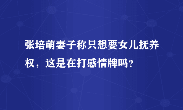 张培萌妻子称只想要女儿抚养权，这是在打感情牌吗？