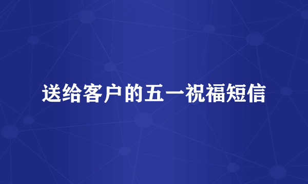 送给客户的五一祝福短信