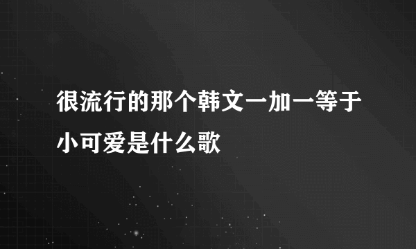 很流行的那个韩文一加一等于小可爱是什么歌