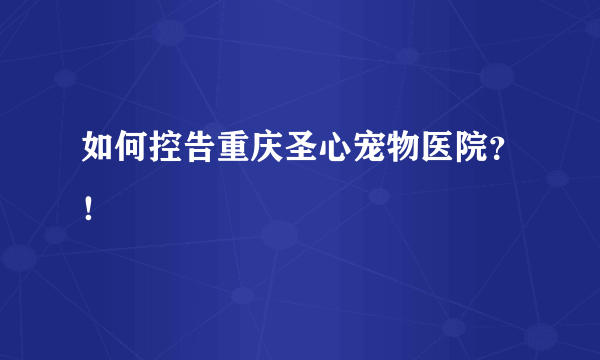 如何控告重庆圣心宠物医院？！