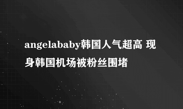 angelababy韩国人气超高 现身韩国机场被粉丝围堵