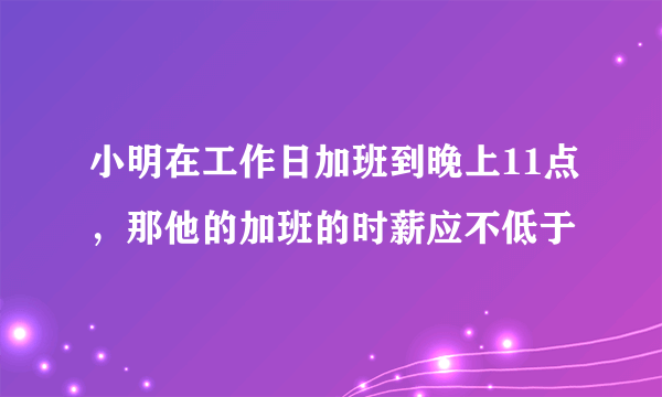 小明在工作日加班到晚上11点，那他的加班的时薪应不低于