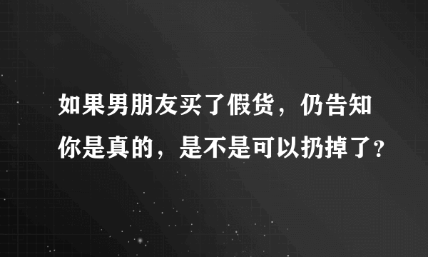 如果男朋友买了假货，仍告知你是真的，是不是可以扔掉了？