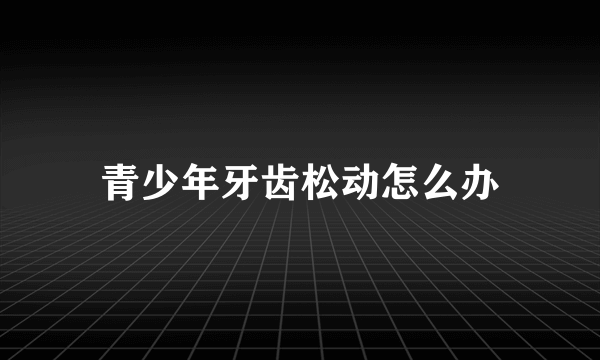 青少年牙齿松动怎么办