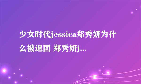 少女时代jessica郑秀妍为什么被退团 郑秀妍jessica整容前后照PK