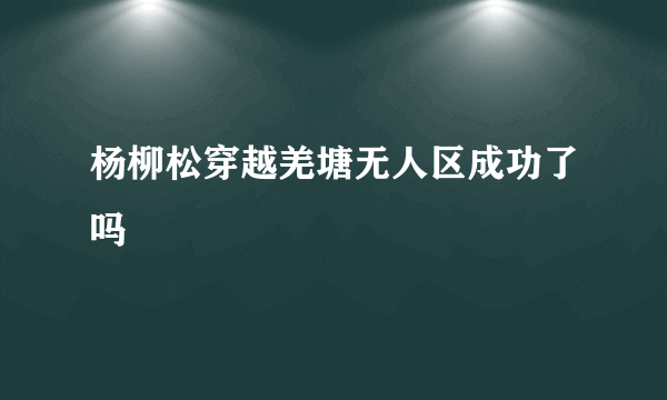 杨柳松穿越羌塘无人区成功了吗