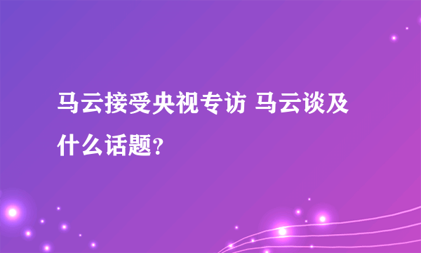 马云接受央视专访 马云谈及什么话题？