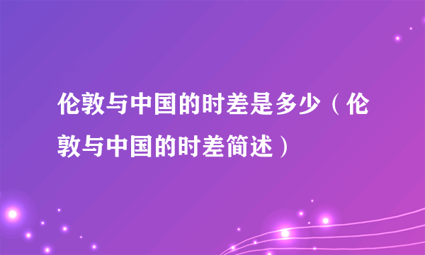 伦敦与中国的时差是多少（伦敦与中国的时差简述）