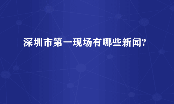 深圳市第一现场有哪些新闻?