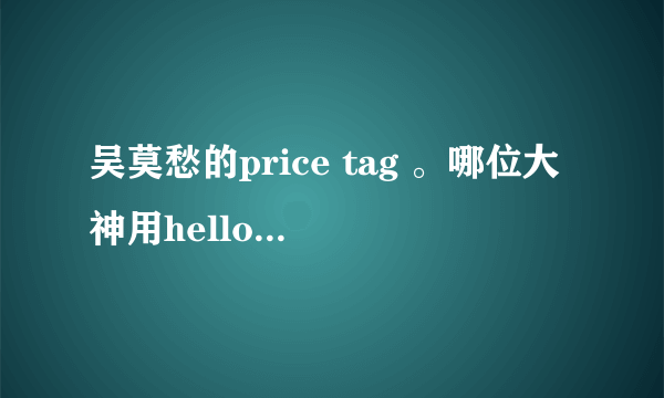 吴莫愁的price tag 。哪位大神用hello 哈啰 这种形式给我翻译一下。谢谢！