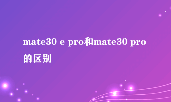 mate30 e pro和mate30 pro的区别