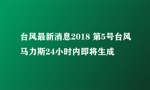 台风最新消息2018 第5号台风马力斯24小时内即将生成