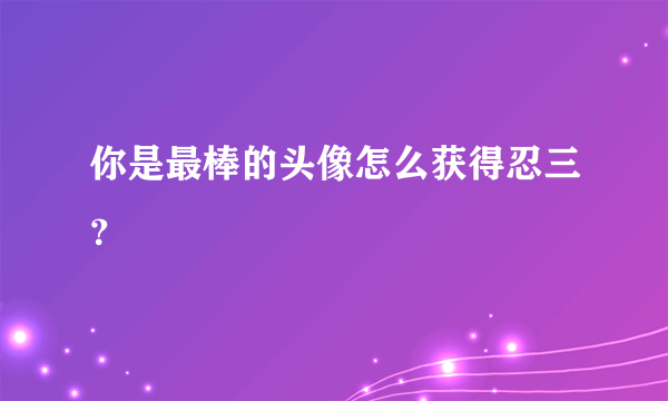 你是最棒的头像怎么获得忍三？