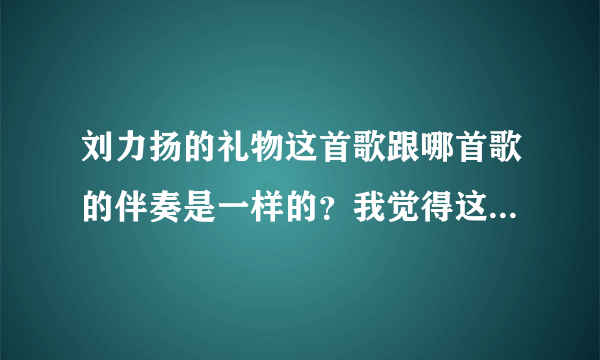 刘力扬的礼物这首歌跟哪首歌的伴奏是一样的？我觉得这个曲子很熟悉！但是不是礼物这首歌！！