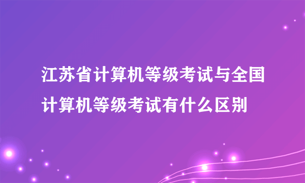 江苏省计算机等级考试与全国计算机等级考试有什么区别