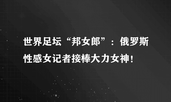 世界足坛“邦女郎”：俄罗斯性感女记者接棒大力女神！