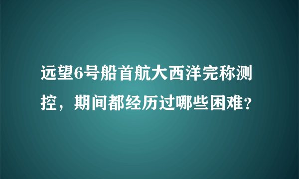 远望6号船首航大西洋完称测控，期间都经历过哪些困难？