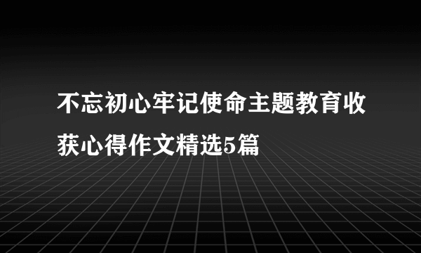 不忘初心牢记使命主题教育收获心得作文精选5篇