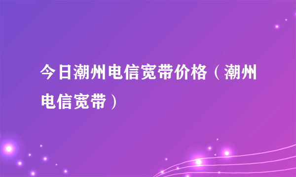 今日潮州电信宽带价格（潮州电信宽带）