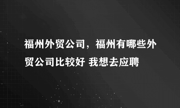 福州外贸公司，福州有哪些外贸公司比较好 我想去应聘